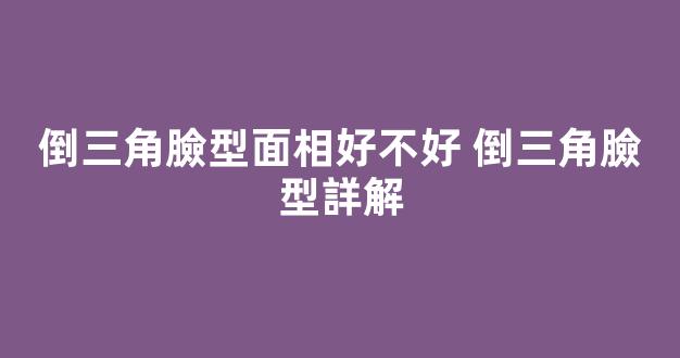 倒三角臉型面相好不好 倒三角臉型詳解
